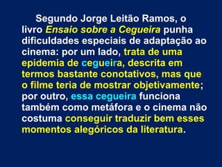 Segundo Jorge Leitão Ramos, o
livro Ensaio sobre a Cegueira punha
dificuldades especiais de adaptação ao
cinema: por um lado, trata de uma
epidemia de cegueira, descrita em
termos bastante conotativos, mas que
o filme teria de mostrar objetivamente;
por outro, essa cegueira funciona
também como metáfora e o cinema não
costuma conseguir traduzir bem esses
momentos alegóricos da literatura.
 