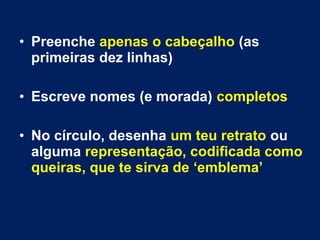 • Preenche apenas o cabeçalho (as
primeiras dez linhas)
• Escreve nomes (e morada) completos
• No círculo, desenha um teu retrato ou
alguma representação, codificada como
queiras, que te sirva de ‘emblema’
 