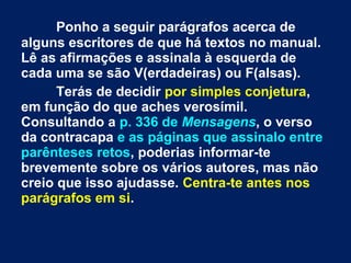 Ponho a seguir parágrafos acerca de
alguns escritores de que há textos no manual.
Lê as afirmações e assinala à esquerda de
cada uma se são V(erdadeiras) ou F(alsas).
Terás de decidir por simples conjetura,
em função do que aches verosímil.
Consultando a p. 336 de Mensagens, o verso
da contracapa e as páginas que assinalo entre
parênteses retos, poderias informar-te
brevemente sobre os vários autores, mas não
creio que isso ajudasse. Centra-te antes nos
parágrafos em si.
 