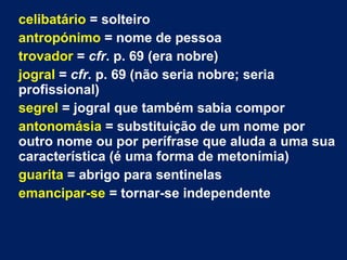 celibatário = solteiro
antropónimo = nome de pessoa
trovador = cfr. p. 69 (era nobre)
jogral = cfr. p. 69 (não seria nobre; seria
profissional)
segrel = jogral que também sabia compor
antonomásia = substituição de um nome por
outro nome ou por perífrase que aluda a uma sua
característica (é uma forma de metonímia)
guarita = abrigo para sentinelas
emancipar-se = tornar-se independente
 