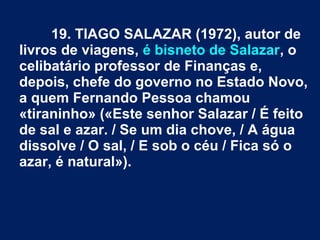 19. TIAGO SALAZAR (1972), autor de
livros de viagens, é bisneto de Salazar, o
celibatário professor de Finanças e,
depois, chefe do governo no Estado Novo,
a quem Fernando Pessoa chamou
«tiraninho» («Este senhor Salazar / É feito
de sal e azar. / Se um dia chove, / A água
dissolve / O sal, / E sob o céu / Fica só o
azar, é natural»).
 