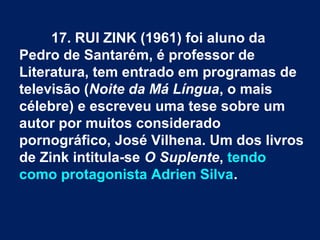 17. RUI ZINK (1961) foi aluno da
Pedro de Santarém, é professor de
Literatura, tem entrado em programas de
televisão (Noite da Má Língua, o mais
célebre) e escreveu uma tese sobre um
autor por muitos considerado
pornográfico, José Vilhena. Um dos livros
de Zink intitula-se O Suplente, tendo
como protagonista Adrien Silva.
 