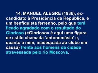 14. MANUEL ALEGRE (1936), ex-
candidato à Presidência da República, é
um benfiquista ferrenho, pelo que terá
ficado agradado com o resultado do
Glorioso («Glorioso» é aqui uma figura
de estilo chamada ‘antonomásia’ e,
quanto a mim, inadequada ao clube em
causa) frente aos homens da cidade
atravessada pelo rio Moscova.
 