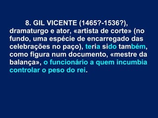 8. GIL VICENTE (1465?-1536?),
dramaturgo e ator, «artista de corte» (no
fundo, uma espécie de encarregado das
celebrações no paço), teria sido também,
como figura num documento, «mestre da
balança», o funcionário a quem incumbia
controlar o peso do rei.
 