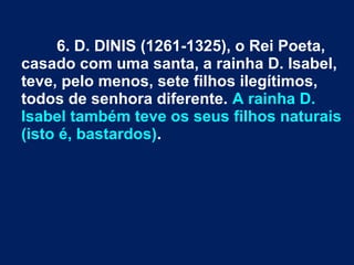 6. D. DINIS (1261-1325), o Rei Poeta,
casado com uma santa, a rainha D. Isabel,
teve, pelo menos, sete filhos ilegítimos,
todos de senhora diferente. A rainha D.
Isabel também teve os seus filhos naturais
(isto é, bastardos).
 