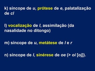 k) síncope de u, prótese de e, palatalização
de cl
l) vocalização de l, assimilação (da
nasalidade no ditongo)
m) síncope de u, metátese de l e r
n) síncope de l, sinérese de oe (> oi [oj]).
 