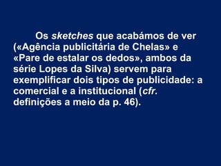 Os sketches que acabámos de ver
(«Agência publicitária de Chelas» e
«Pare de estalar os dedos», ambos da
série Lopes da Silva) servem para
exemplificar dois tipos de publicidade: a
comercial e a institucional (cfr.
definições a meio da p. 46).
 