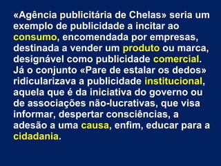 «Agência publicitária de Chelas» seria um
exemplo de publicidade a incitar ao
consumo, encomendada por empresas,
destinada a vender um produto ou marca,
designável como publicidade comercial.
Já o conjunto «Pare de estalar os dedos»
ridicularizava a publicidade institucional,
aquela que é da iniciativa do governo ou
de associações não-lucrativas, que visa
informar, despertar consciências, a
adesão a uma causa, enfim, educar para a
cidadania.
 