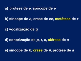 a) prótese de e, apócope de e
b) síncope de n, crase de ee, metátese de r
c) vocalização de g
d) sonorização de p, t, c, aférese de a
e) síncope de b, crase de ii, prótese de a
 