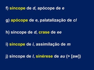 f) síncope de d, apócope de e
g) apócope de e, palatalização de cl
h) síncope de d, crase de ee
i) síncope de i, assimilação de m
j) síncope de l, sinérese de au (> [aw])
 