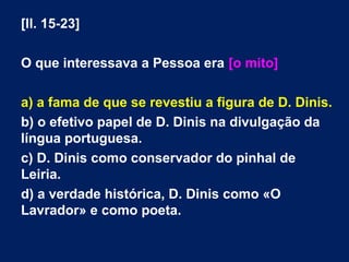 [ll. 15-23]
O que interessava a Pessoa era [o mito]
a) a fama de que se revestiu a figura de D. Dinis.
b) o efetivo papel de D. Dinis na divulgação da
língua portuguesa.
c) D. Dinis como conservador do pinhal de
Leiria.
d) a verdade histórica, D. Dinis como «O
Lavrador» e como poeta.
 