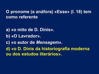 O pronome (a anáfora) «Esse» (l. 18) tem
como referente
a) «o mito de D. Dinis».
b) «O Lavrador».
c) «o autor de Mensagem».
d) «o D. Dinis da historiografia moderna
ou dos estudos literários».
 