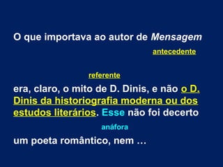 O que importava ao autor de Mensagem
antecedente
referente
era, claro, o mito de D. Dinis, e não o D.
Dinis da historiografia moderna ou dos
estudos literários. Esse não foi decerto
anáfora
um poeta romântico, nem …
 