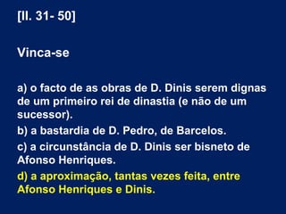 [ll. 31- 50]
Vinca-se
a) o facto de as obras de D. Dinis serem dignas
de um primeiro rei de dinastia (e não de um
sucessor).
b) a bastardia de D. Pedro, de Barcelos.
c) a circunstância de D. Dinis ser bisneto de
Afonso Henriques.
d) a aproximação, tantas vezes feita, entre
Afonso Henriques e Dinis.
 