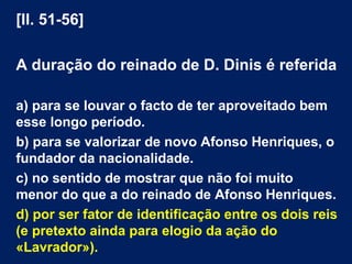 [ll. 51-56]
A duração do reinado de D. Dinis é referida
a) para se louvar o facto de ter aproveitado bem
esse longo período.
b) para se valorizar de novo Afonso Henriques, o
fundador da nacionalidade.
c) no sentido de mostrar que não foi muito
menor do que a do reinado de Afonso Henriques.
d) por ser fator de identificação entre os dois reis
(e pretexto ainda para elogio da ação do
«Lavrador»).
 