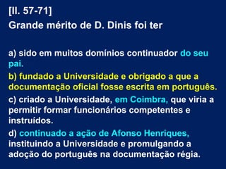 [ll. 57-71]
Grande mérito de D. Dinis foi ter
a) sido em muitos domínios continuador do seu
pai.
b) fundado a Universidade e obrigado a que a
documentação oficial fosse escrita em português.
c) criado a Universidade, em Coimbra, que viria a
permitir formar funcionários competentes e
instruídos.
d) continuado a ação de Afonso Henriques,
instituindo a Universidade e promulgando a
adoção do português na documentação régia.
 