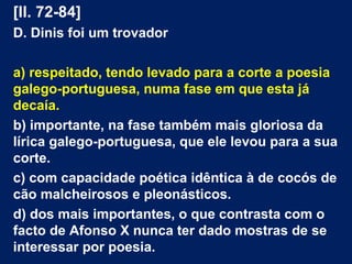 [ll. 72-84]
D. Dinis foi um trovador
a) respeitado, tendo levado para a corte a poesia
galego-portuguesa, numa fase em que esta já
decaía.
b) importante, na fase também mais gloriosa da
lírica galego-portuguesa, que ele levou para a sua
corte.
c) com capacidade poética idêntica à de cocós de
cão malcheirosos e pleonásticos.
d) dos mais importantes, o que contrasta com o
facto de Afonso X nunca ter dado mostras de se
interessar por poesia.
 