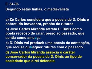 ll. 84-96
Segundo estas linhas, o medievalista
a) Zé Carlos considera que a poesia de D. Dinis é
sobretudo inovadora, prenhe de ruturas.
b) José Carlos Miranda retrata D. Dinis como
poeta receoso de criar, preso ao passado, que
sentia como ameaça.
c) D. Dinis vai produzir uma poesia de contenção,
que recusa quaisquer ruturas com o passado.
d) José Carlos Miranda associa o caráter
conservador da poesia de D. Dinis ao tipo de
sociedade que o rei defendia.
 