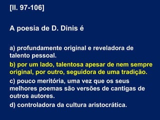 [ll. 97-106]
A poesia de D. Dinis é
a) profundamente original e reveladora de
talento pessoal.
b) por um lado, talentosa apesar de nem sempre
original, por outro, seguidora de uma tradição.
c) pouco meritória, uma vez que os seus
melhores poemas são versões de cantigas de
outros autores.
d) controladora da cultura aristocrática.
 