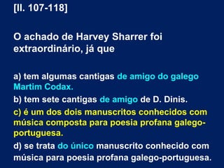 [ll. 107-118]
O achado de Harvey Sharrer foi
extraordinário, já que
a) tem algumas cantigas de amigo do galego
Martim Codax.
b) tem sete cantigas de amigo de D. Dinis.
c) é um dos dois manuscritos conhecidos com
música composta para poesia profana galego-
portuguesa.
d) se trata do único manuscrito conhecido com
música para poesia profana galego-portuguesa.
 