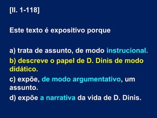 [ll. 1-118]
Este texto é expositivo porque
a) trata de assunto, de modo instrucional.
b) descreve o papel de D. Dinis de modo
didático.
c) expõe, de modo argumentativo, um
assunto.
d) expõe a narrativa da vida de D. Dinis.
 
