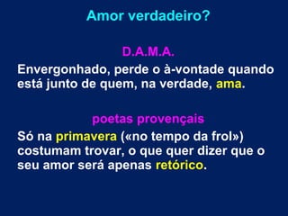 Amor verdadeiro?
D.A.M.A.
Envergonhado, perde o à-vontade quando
está junto de quem, na verdade, ama.
poetas provençais
Só na primavera («no tempo da frol»)
costumam trovar, o que quer dizer que o
seu amor será apenas retórico.
 