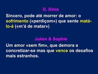 D. Dinis
Sincero, pode até morrer de amor: o
sofrimento («perdiçom») que sente matá-
lo-á («m’á de matar»)
Julien & Sophie
Um amor «sem fim», que demora a
concretizar-se mas que vence os desafios
mais estranhos.
 