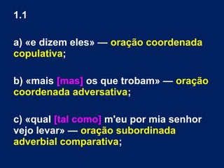 1.1
a) «e dizem eles» — oração coordenada
copulativa;
b) «mais [mas] os que trobam» — oração
coordenada adversativa;
c) «qual [tal como] m'eu por mia senhor
vejo levar» — oração subordinada
adverbial comparativa;
 