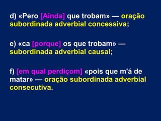 d) «Pero [Ainda] que trobam» — oração
subordinada adverbial concessiva;
e) «ca [porque] os que trobam» —
subordinada adverbial causal;
f) [em qual perdiçom] «pois que m'á de
matar» — oração subordinada adverbial
consecutiva.
 