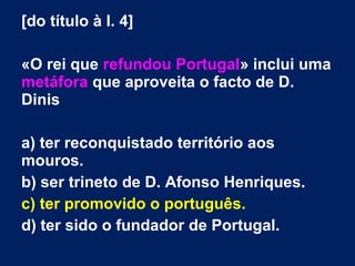 [do título à l. 4]
«O rei que refundou Portugal» inclui uma
metáfora que aproveita o facto de D.
Dinis
a) ter reconquistado território aos
mouros.
b) ser trineto de D. Afonso Henriques.
c) ter promovido o português.
d) ter sido o fundador de Portugal.
 
