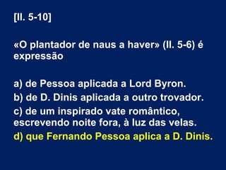[ll. 5-10]
«O plantador de naus a haver» (ll. 5-6) é
expressão
a) de Pessoa aplicada a Lord Byron.
b) de D. Dinis aplicada a outro trovador.
c) de um inspirado vate romântico,
escrevendo noite fora, à luz das velas.
d) que Fernando Pessoa aplica a D. Dinis.
 
