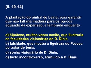 [ll. 10-14]
A plantação do pinhal de Leiria, para garantir
que não faltaria madeira para os barcos
aquando da expansão, é lembrada enquanto
a) hipótese, muitas vezes aceite, que ilustraria
as faculdades visionárias de D. Dinis.
b) falsidade, que mostra a ligeireza de Pessoa
ao tratar do tema.
c) sonho visionário de D. Dinis.
d) facto incontroverso, atribuído a D. Dinis.
 
