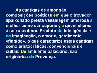As cantigas de amor são
composições poéticas em que o trovador
apaixonado presta vassalagem amorosa à
mulher como ser superior, a quem chama
a sua «senhor». Produto da inteligência e
da imaginação, o amor é, geralmente,
«fingido», o que caracteriza estas cantigas
como aristocráticas, convencionais e
cultas. De ambiente palaciano, são
originárias da Provença.
 