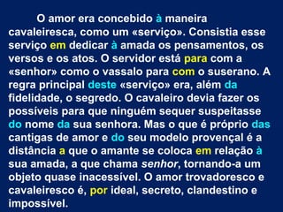 O amor era concebido à maneira
cavaleiresca, como um «serviço». Consistia esse
serviço em dedicar à amada os pensamentos, os
versos e os atos. O servidor está para com a
«senhor» como o vassalo para com o suserano. A
regra principal deste «serviço» era, além da
fidelidade, o segredo. O cavaleiro devia fazer os
possíveis para que ninguém sequer suspeitasse
do nome da sua senhora. Mas o que é próprio das
cantigas de amor e do seu modelo provençal é a
distância a que o amante se coloca em relação à
sua amada, a que chama senhor, tornando-a um
objeto quase inacessível. O amor trovadoresco e
cavaleiresco é, por ideal, secreto, clandestino e
impossível.
 