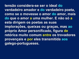tensão considera-se ser o ideal do
verdadeiro amador e do verdadeiro poeta,
como se o movesse o amor do amor, mais
do que o amor a uma mulher. E não só a
esta dirigem os poetas as suas
implorações, queixas ou graças, mas ao
próprio Amor personificado, figura de
retórica muito comum entre os trovadores
provençais e por eles transmitida aos
galego-portugueses.
 
