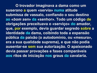 O trovador imaginava a dama como um
suserano a quem «servia» numa atitude
submissa de vassalo, confiando o seu destino
ao «bom sen» da «senhor». Todo um código de
obrigações preceituava o «serviço» do amador,
que, por exemplo, devia guardar segredo sobre a
identidade da dama, coibindo toda a expansão
pública da paixão (o autodomínio, ou «mesura»,
era a sua qualidade suprema), e que não podia
ausentar-se sem sua autorização. O apaixonado
devia passar provações e fases comparáveis
aos ritos de iniciação nos graus da cavalaria.
 