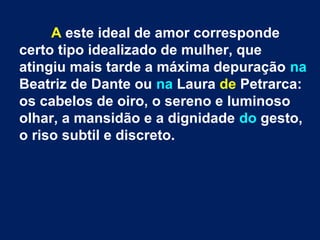 A este ideal de amor corresponde
certo tipo idealizado de mulher, que
atingiu mais tarde a máxima depuração na
Beatriz de Dante ou na Laura de Petrarca:
os cabelos de oiro, o sereno e luminoso
olhar, a mansidão e a dignidade do gesto,
o riso subtil e discreto.
 