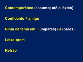 Contemporâneo (assunto; até o léxico)
Confidente ≠ amigo
Rima de tema em i (ímpares) / a (pares)
Leixa-prem
Refrão
 