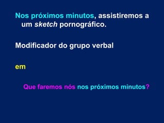 Nos próximos minutos, assistiremos a
um sketch pornográfico.
Modificador do grupo verbal
em
Que faremos nós nos próximos minutos?
 