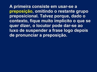 A primeira consiste em usar-se a
preposição, omitindo o restante grupo
preposicional. Talvez porque, dado o
contexto, fique muito implícito o que se
quer dizer, o locutor pode dar-se ao
luxo de suspender a frase logo depois
de pronunciar a preposição.
 