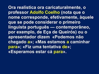 Ora realística ora caricaturalmente, o
professor Adolfo Coelho (nota que o
nome corresponde, efetivamente, àquele
que se pode considerar o primeiro
linguista português — contemporâneo,
por exemplo, de Eça de Queirós) ou o
apresentador dizem «Podemos não
chegado a»; «Mas estamos a caminhar
para»; «Fiz uma tentativa de»;
«Esperamos estar cá para».
 