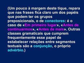 (Um pouco à margem deste tique, repara
que nas frases fica claro um dos papéis
que podem ter os grupos
preposicionais, o de conectores: é o
caso de «Em primeiro lugar», «Antes de
continuarmos», «Antes de mais». Outras
classes gramaticais que cumprem
frequentemente esse papel de
estabelecer relações entre segmentos
textuais são a conjunção, o próprio
advérbio.)
 