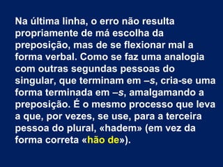 Na última linha, o erro não resulta
propriamente de má escolha da
preposição, mas de se flexionar mal a
forma verbal. Como se faz uma analogia
com outras segundas pessoas do
singular, que terminam em –s, cria-se uma
forma terminada em –s, amalgamando a
preposição. É o mesmo processo que leva
a que, por vezes, se use, para a terceira
pessoa do plural, «hadem» (em vez da
forma correta «hão de»).
 
