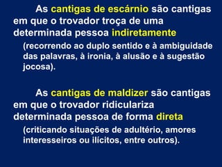 As cantigas de escárnio são cantigas
em que o trovador troça de uma
determinada pessoa indiretamente
(recorrendo ao duplo sentido e à ambiguidade
das palavras, à ironia, à alusão e à sugestão
jocosa).
As cantigas de maldizer são cantigas
em que o trovador ridiculariza
determinada pessoa de forma direta
(criticando situações de adultério, amores
interesseiros ou ilícitos, entre outros).
 