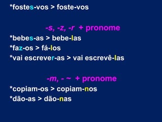 *fostes-vos > foste-vos
-s, -z, -r + pronome
*bebes-as > bebe-las
*faz-os > fá-los
*vai escrever-as > vai escrevê-las
-m, - ~ + pronome
*copiam-os > copiam-nos
*dão-as > dão-nas
 