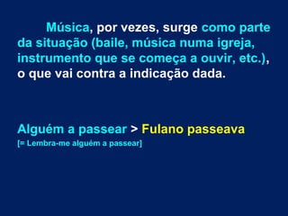 Música, por vezes, surge como parte
da situação (baile, música numa igreja,
instrumento que se começa a ouvir, etc.),
o que vai contra a indicação dada.
Alguém a passear > Fulano passeava
[= Lembra-me alguém a passear]
 