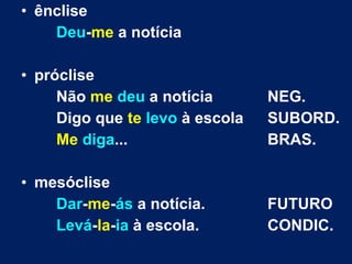 • ênclise
Deu-me a notícia
• próclise
Não me deu a notícia NEG.
Digo que te levo à escola SUBORD.
Me diga... BRAS.
• mesóclise
Dar-me-ás a notícia. FUTURO
Levá-la-ia à escola. CONDIC.
 