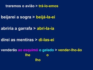 traremos o avião > trá-lo-emos
beijarei a sogra > beijá-la-ei
abriria a garrafa > abri-la-ia
direi as mentiras > di-las-ei
venderão ao esquimó o gelado > vender-lho-ão
lhe o
lho
 