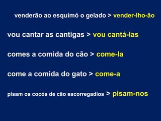 venderão ao esquimó o gelado > vender-lho-ão
vou cantar as cantigas > vou cantá-las
comes a comida do cão > come-la
come a comida do gato > come-a
pisam os cocós de cão escorregadios > pisam-nos
 