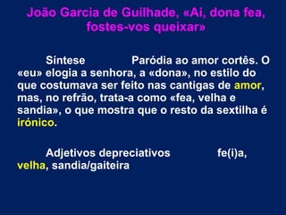 João Garcia de Guilhade, «Ai, dona fea,
fostes-vos queixar»
Síntese Paródia ao amor cortês. O
«eu» elogia a senhora, a «dona», no estilo do
que costumava ser feito nas cantigas de amor,
mas, no refrão, trata-a como «fea, velha e
sandia», o que mostra que o resto da sextilha é
irónico.
Adjetivos depreciativos fe(i)a,
velha, sandia/gaiteira
 